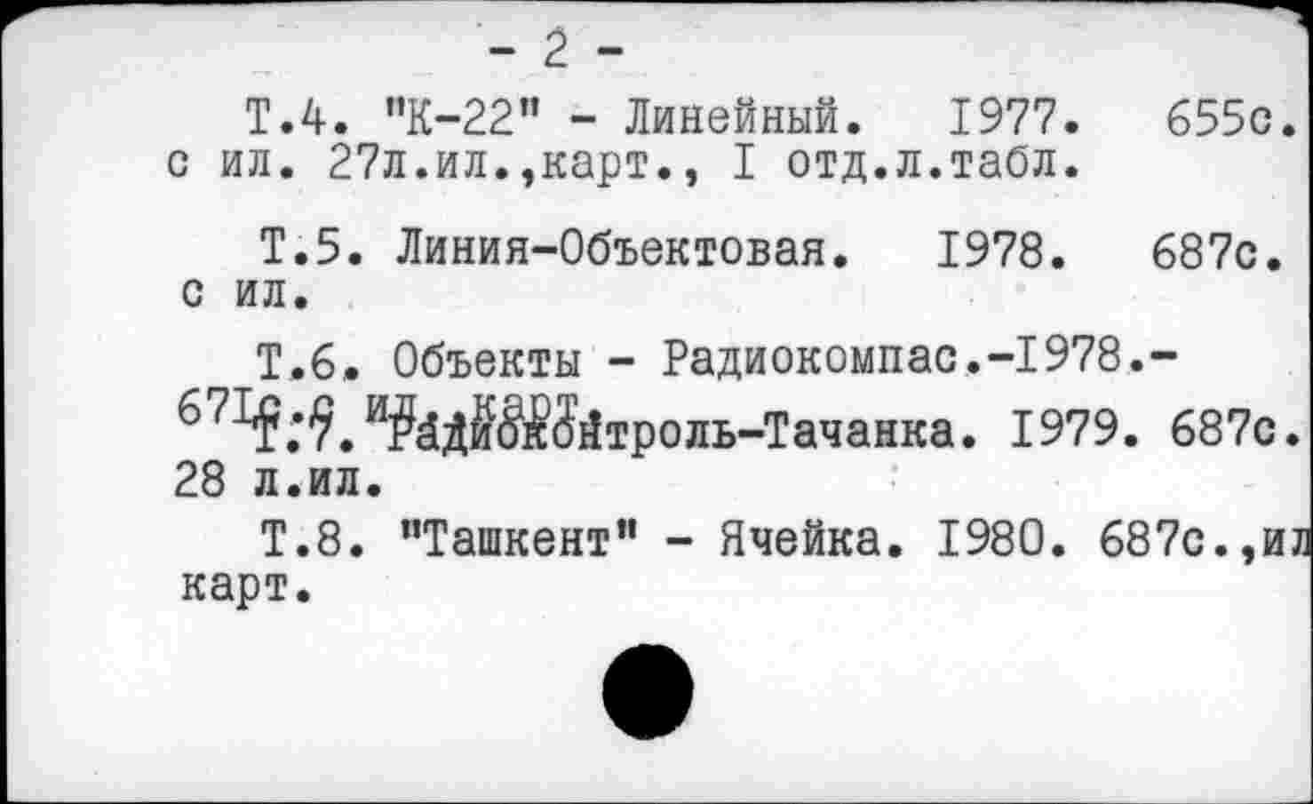 ﻿- 2 -
T.4. '’К-22” - Линейный. 1977.	655с.
с ил. 27л.ил.,карт., I отд.л.табл.
Т.5. Линия-Объектовая. 1978.	687с.
с ил.
Т.6. Объекты - Радиокомпас.-1978.-671$.^.в?ёдЖйтроль-Тачанка. 1979. 687с. 28 л.ил.
Т.8. ’’Ташкент” - Ячейка. 1980 . 687с.,и? карт.